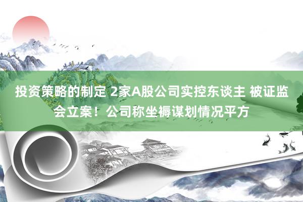 投资策略的制定 2家A股公司实控东谈主 被证监会立案！公司称坐褥谋划情况平方