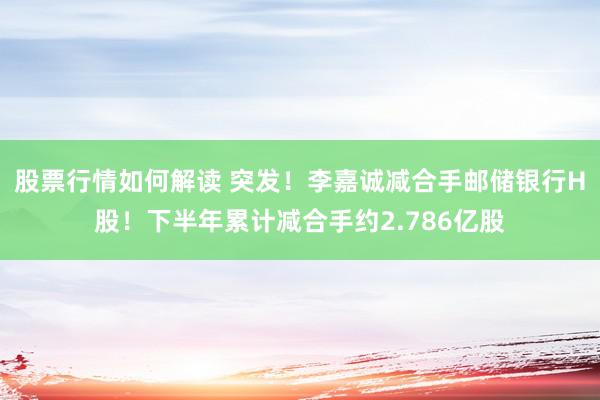 股票行情如何解读 突发！李嘉诚减合手邮储银行H股！下半年累计减合手约2.786亿股