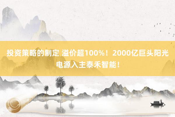 投资策略的制定 溢价超100%！2000亿巨头阳光电源入主泰禾智能！