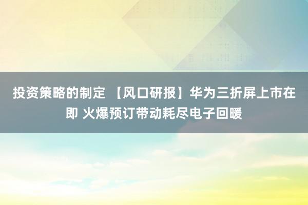 投资策略的制定 【风口研报】华为三折屏上市在即 火爆预订带动耗尽电子回暖