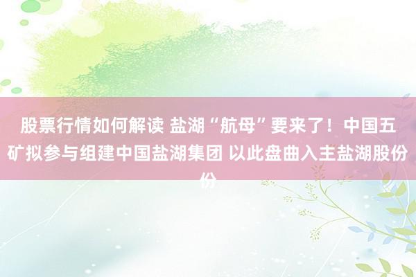 股票行情如何解读 盐湖“航母”要来了！中国五矿拟参与组建中国盐湖集团 以此盘曲入主盐湖股份