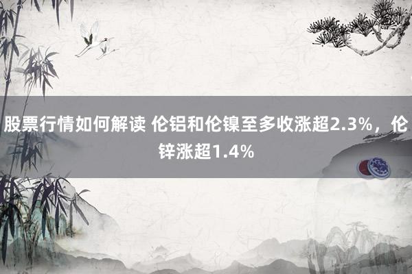 股票行情如何解读 伦铝和伦镍至多收涨超2.3%，伦锌涨超1.4%