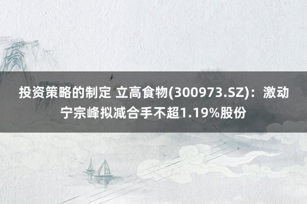 投资策略的制定 立高食物(300973.SZ)：激动宁宗峰拟减合手不超1.19%股份