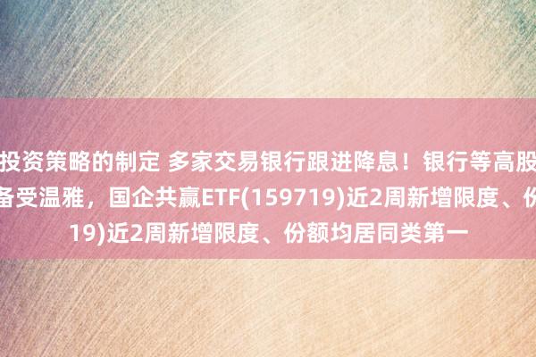 投资策略的制定 多家交易银行跟进降息！银行等高股息板块成就价值备受温雅，国企共赢ETF(159719)近2周新增限度、份额均居同类第一