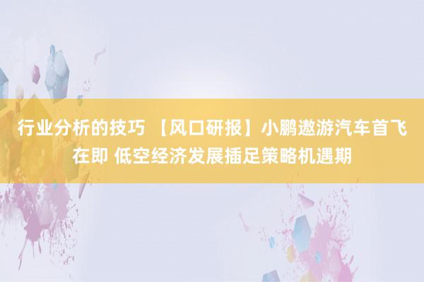 行业分析的技巧 【风口研报】小鹏遨游汽车首飞在即 低空经济发展插足策略机遇期