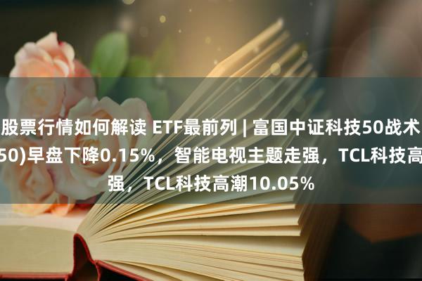 股票行情如何解读 ETF最前列 | 富国中证科技50战术ETF(515750)早盘下降0.15%，智能电视主题走强，TCL科技高潮10.05%