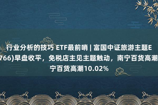 行业分析的技巧 ETF最前哨 | 富国中证旅游主题ETF(159766)早盘收平，免税店主见主题触动，南宁百货高潮10.02%