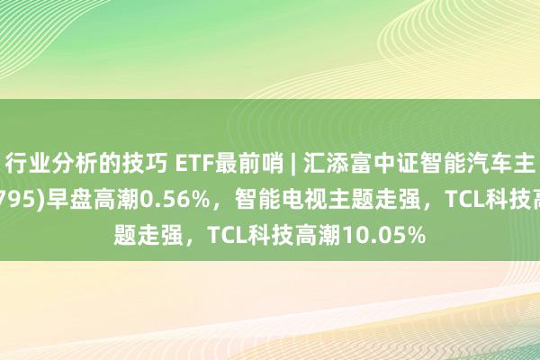 行业分析的技巧 ETF最前哨 | 汇添富中证智能汽车主题ETF(159795)早盘高潮0.56%，智能电视主题走强，TCL科技高潮10.05%