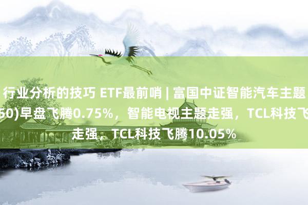 行业分析的技巧 ETF最前哨 | 富国中证智能汽车主题ETF(515250)早盘飞腾0.75%，智能电视主题走强，TCL科技飞腾10.05%