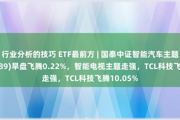 行业分析的技巧 ETF最前方 | 国泰中证智能汽车主题ETF(159889)早盘飞腾0.22%，智能电视主题走强，TCL科技飞腾10.05%