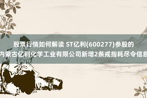 股票行情如何解读 ST亿利(600277)参股的内蒙古亿利化学工业有限公司新增2条戒指耗尽令信息