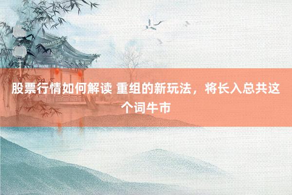 股票行情如何解读 重组的新玩法，将长入总共这个词牛市