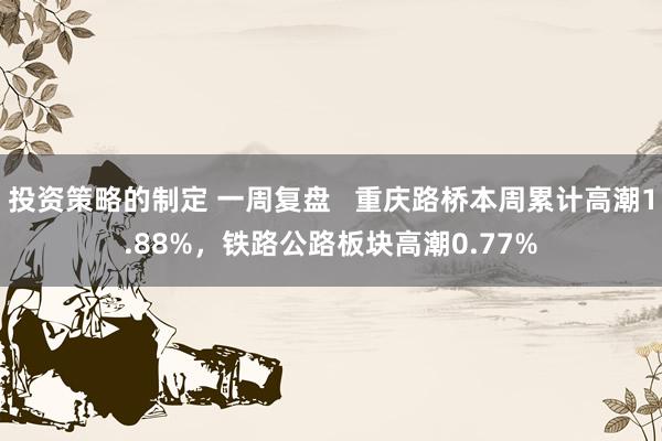 投资策略的制定 一周复盘   重庆路桥本周累计高潮1.88%，铁路公路板块高潮0.77%