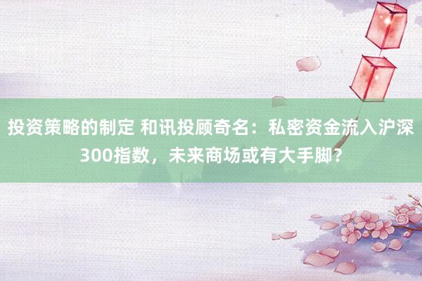 投资策略的制定 和讯投顾奇名：私密资金流入沪深300指数，未来商场或有大手脚？