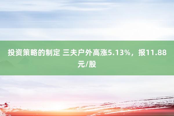 投资策略的制定 三夫户外高涨5.13%，报11.88元/股