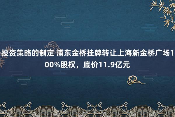 投资策略的制定 浦东金桥挂牌转让上海新金桥广场100%股权，底价11.9亿元