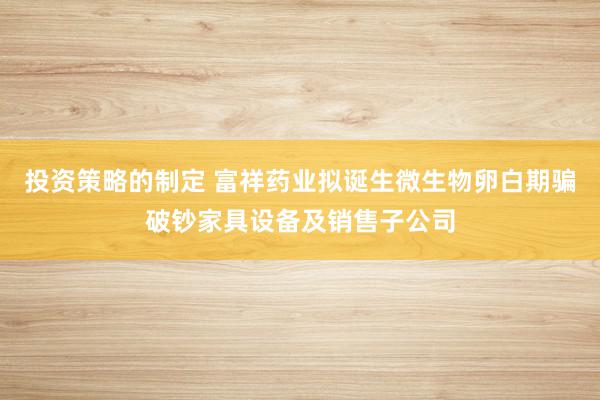 投资策略的制定 富祥药业拟诞生微生物卵白期骗破钞家具设备及销售子公司