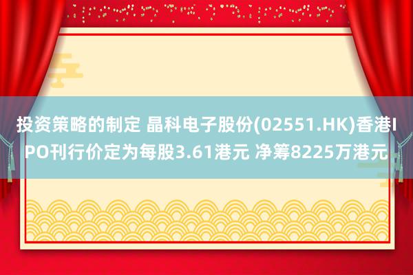 投资策略的制定 晶科电子股份(02551.HK)香港IPO刊行价定为每股3.61港元 净筹8225万港元