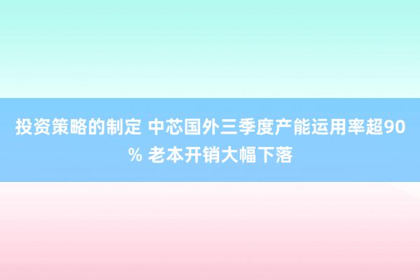 投资策略的制定 中芯国外三季度产能运用率超90% 老本开销大幅下落