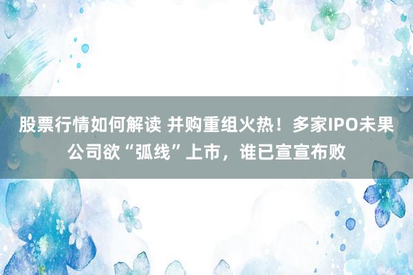 股票行情如何解读 并购重组火热！多家IPO未果公司欲“弧线”上市，谁已宣宣布败