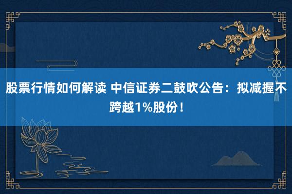 股票行情如何解读 中信证券二鼓吹公告：拟减握不跨越1%股份！