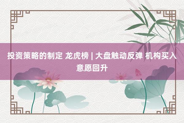 投资策略的制定 龙虎榜 | 大盘触动反弹 机构买入意愿回升