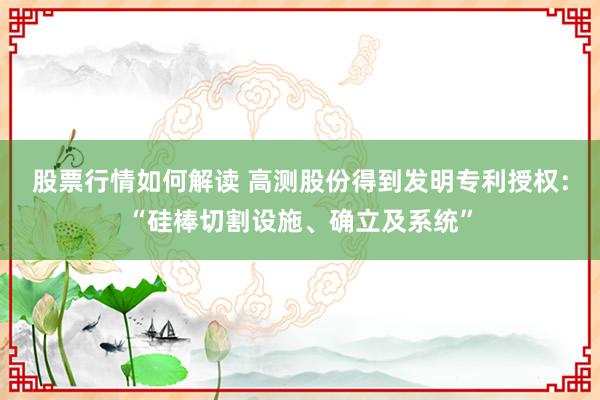 股票行情如何解读 高测股份得到发明专利授权：“硅棒切割设施、确立及系统”