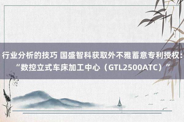 行业分析的技巧 国盛智科获取外不雅蓄意专利授权：“数控立式车床加工中心（GTL2500ATC）”