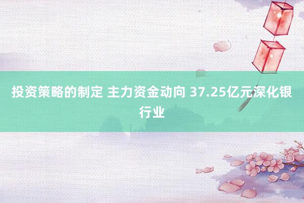 投资策略的制定 主力资金动向 37.25亿元深化银行业