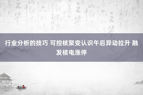 行业分析的技巧 可控核聚变认识午后异动拉升 融发核电涨停