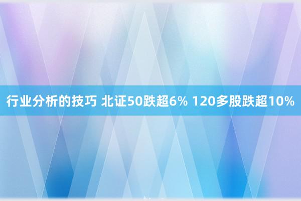 行业分析的技巧 北证50跌超6% 120多股跌超10%