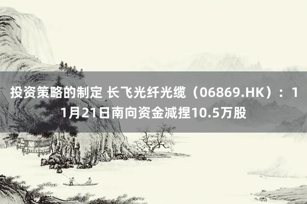 投资策略的制定 长飞光纤光缆（06869.HK）：11月21日南向资金减捏10.5万股