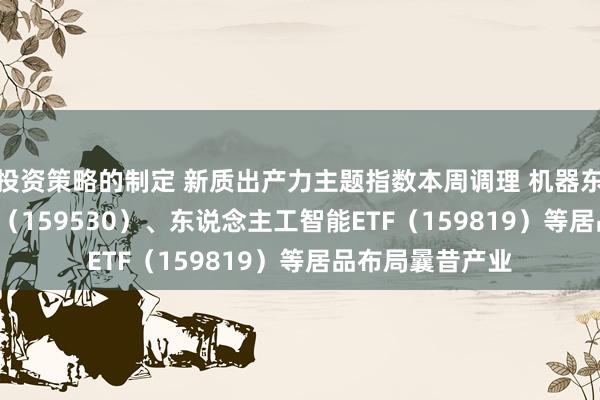 投资策略的制定 新质出产力主题指数本周调理 机器东说念主100ETF（159530）、东说念主工智能ETF（159819）等居品布局曩昔产业