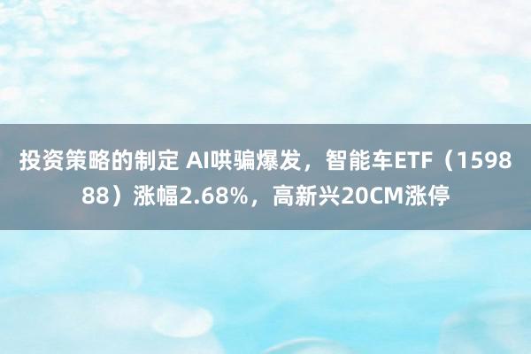 投资策略的制定 AI哄骗爆发，智能车ETF（159888）涨幅2.68%，高新兴20CM涨停