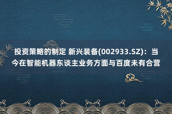 投资策略的制定 新兴装备(002933.SZ)：当今在智能机器东谈主业务方面与百度未有合营