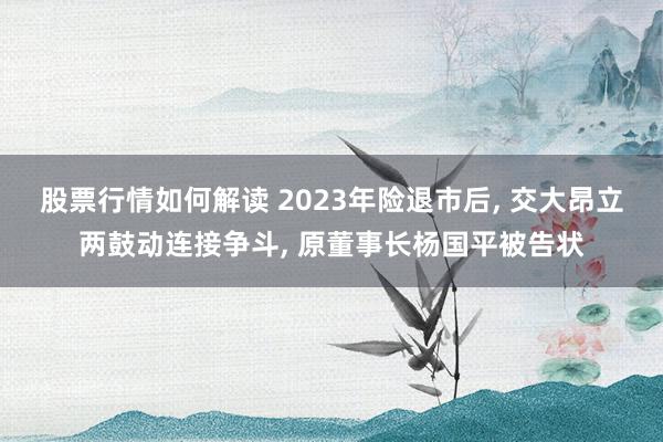 股票行情如何解读 2023年险退市后, 交大昂立两鼓动连接争斗, 原董事长杨国平被告状