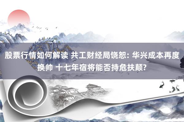 股票行情如何解读 共工财经局饶恕: 华兴成本再度换帅 十七年宿将能否持危扶颠?