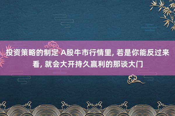 投资策略的制定 A股牛市行情里, 若是你能反过来看, 就会大开持久赢利的那谈大门