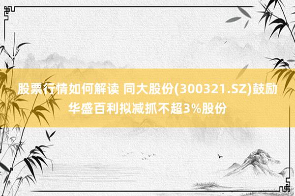 股票行情如何解读 同大股份(300321.SZ)鼓励华盛百利拟减抓不超3%股份