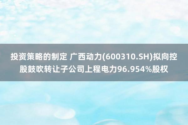 投资策略的制定 广西动力(600310.SH)拟向控股鼓吹转让子公司上程电力96.954%股权