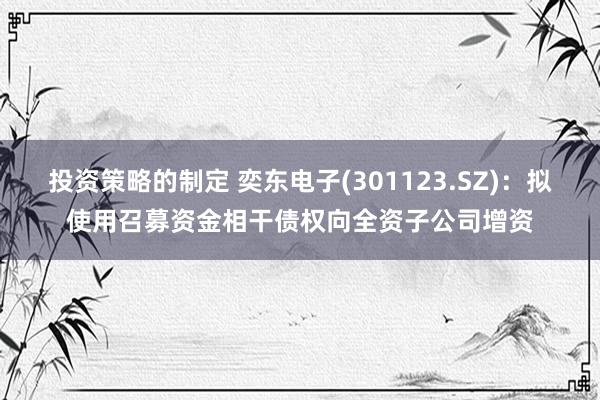 投资策略的制定 奕东电子(301123.SZ)：拟使用召募资金相干债权向全资子公司增资