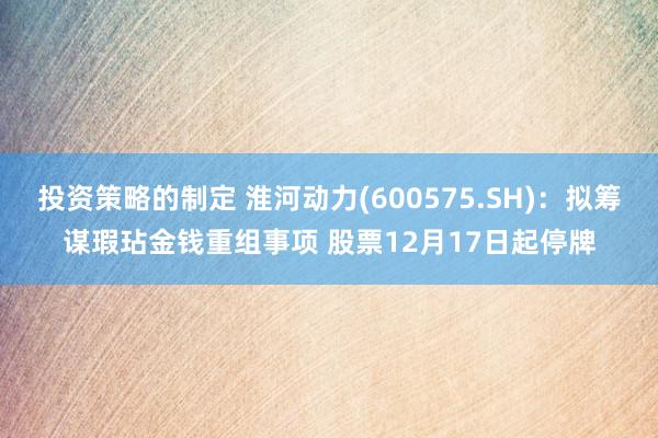 投资策略的制定 淮河动力(600575.SH)：拟筹谋瑕玷金钱重组事项 股票12月17日起停牌