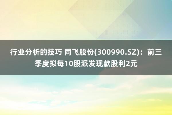 行业分析的技巧 同飞股份(300990.SZ)：前三季度拟每10股派发现款股利2元