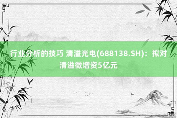 行业分析的技巧 清溢光电(688138.SH)：拟对清溢微增资5亿元