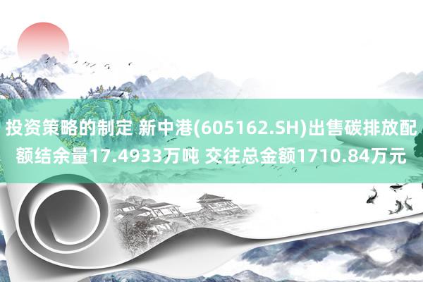 投资策略的制定 新中港(605162.SH)出售碳排放配额结余量17.4933万吨 交往总金额1710.84万元