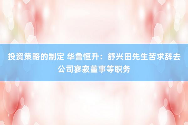 投资策略的制定 华鲁恒升：舒兴田先生苦求辞去公司寥寂董事等职务