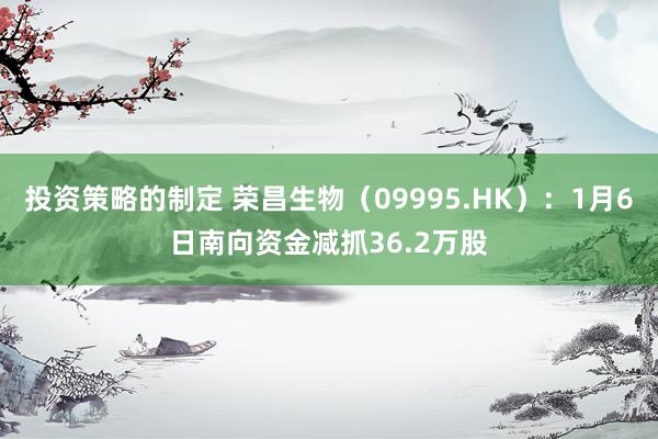 投资策略的制定 荣昌生物（09995.HK）：1月6日南向资金减抓36.2万股