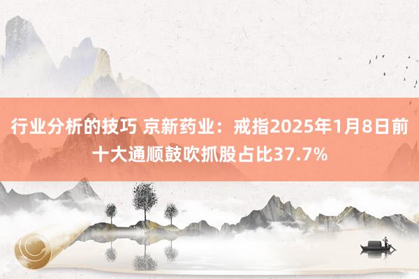 行业分析的技巧 京新药业：戒指2025年1月8日前十大通顺鼓吹抓股占比37.7%