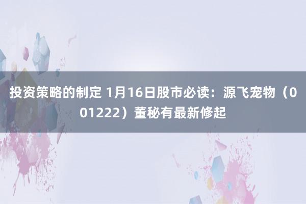 投资策略的制定 1月16日股市必读：源飞宠物（001222）董秘有最新修起