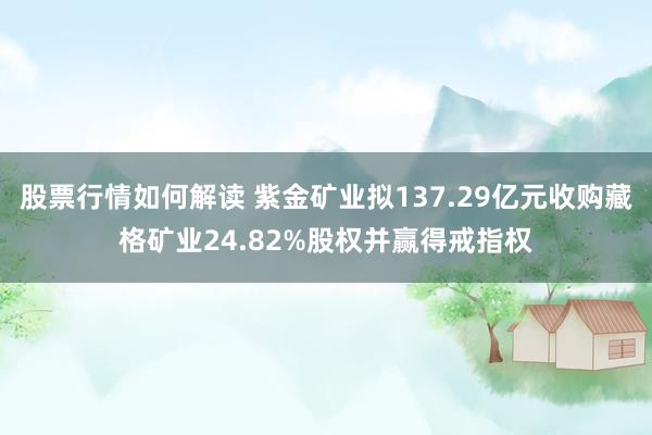 股票行情如何解读 紫金矿业拟137.29亿元收购藏格矿业24.82%股权并赢得戒指权